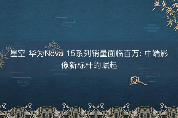 星空 华为Nova 15系列销量面临百万: 中端影像新标杆的崛起