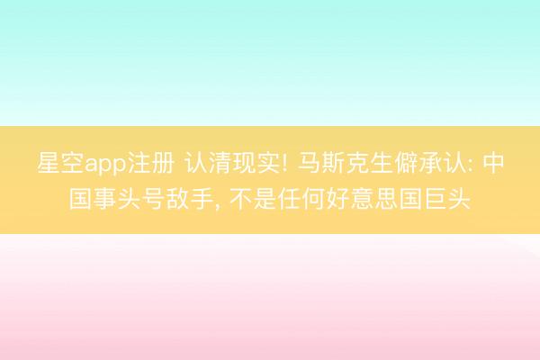 星空app注册 认清现实! 马斯克生僻承认: 中国事头号敌手， 不是任何好意思国巨头