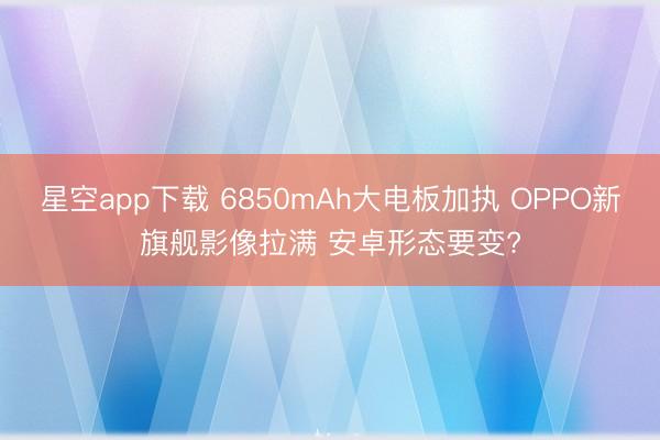 星空app下载 6850mAh大电板加执 OPPO新旗舰影像拉满 安卓形态要变?
