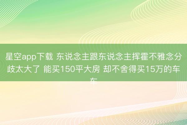 星空app下载 东说念主跟东说念主挥霍不雅念分歧太大了 能买150平大房 却不舍得买15万的车