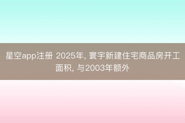 星空app注册 2025年, 寰宇新建住宅商品房开工面积, 与2003年额外