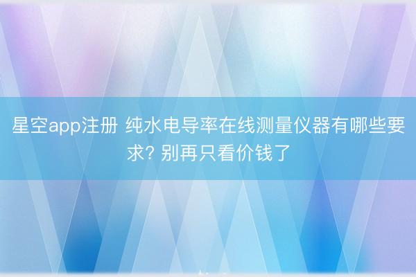 星空app注册 纯水电导率在线测量仪器有哪些要求? 别再只看价钱了