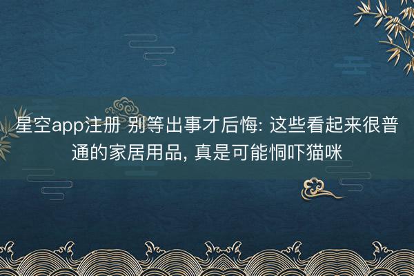 星空app注册 别等出事才后悔: 这些看起来很普通的家居用品， 真是可能恫吓猫咪