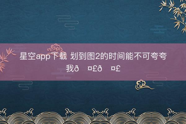 星空app下载 划到图2的时间能不可夸夸我🤣🤣