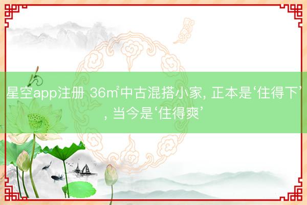 星空app注册 36㎡中古混搭小家， 正本是‘住得下’， 当今是‘住得爽’