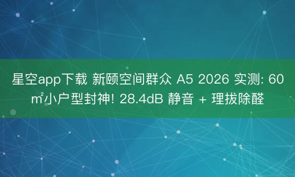 星空app下载 新颐空间群众 A5 2026 实测: 60㎡小户型封神! 28.4dB 静音 + 理拔除醛