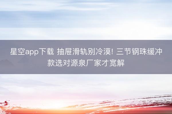 星空app下载 抽屉滑轨别冷漠! 三节钢珠缓冲款选对源泉厂家才宽解