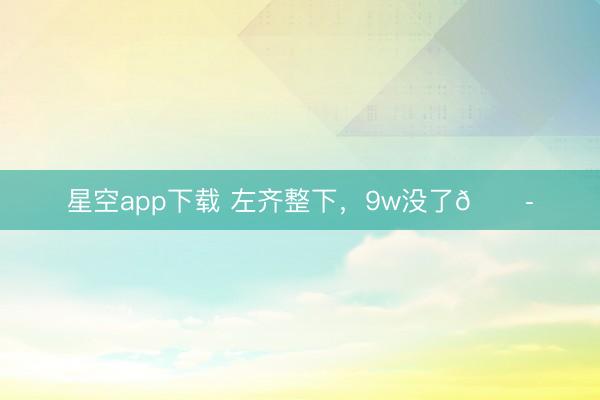 星空app下载 左齐整下，9w没了😭