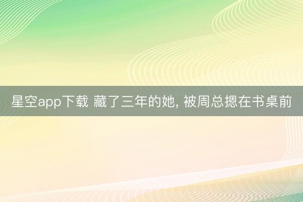 星空app下载 藏了三年的她， 被周总摁在书桌前