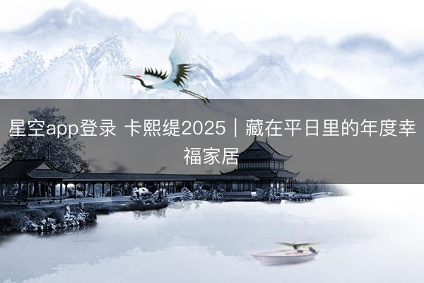 星空app登录 卡熙缇2025｜藏在平日里的年度幸福家居✨