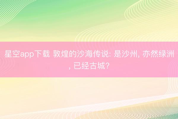 星空app下载 敦煌的沙海传说: 是沙州, 亦然绿洲, 已经古城?