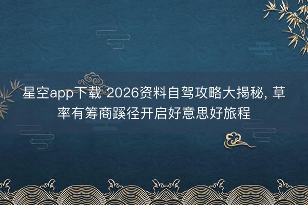 星空app下载 2026资料自驾攻略大揭秘， 草率有筹商蹊径开启好意思好旅程