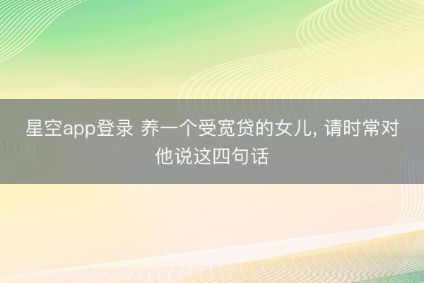 星空app登录 养一个受宽贷的女儿， 请时常对他说这四句话