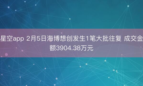 星空app 2月5日海博想创发生1笔大批往复 成交金额3904.38万元