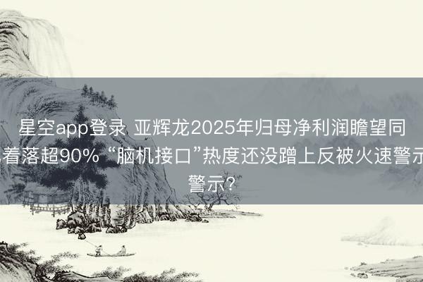 星空app登录 亚辉龙2025年归母净利润瞻望同比着落超90% “脑机接口”热度还没蹭上反被火速警示?