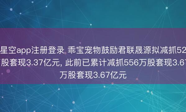 星空app注册登录 乖宝宠物鼓励君联晟源拟减抓528.8万股套现3.37亿元, 此前已累计减抓556万股套现3.67亿元