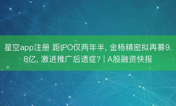 星空app注册 距IPO仅两年半, 金杨精密拟再募9.8亿, 激进推广后遗症? | A股融资快报