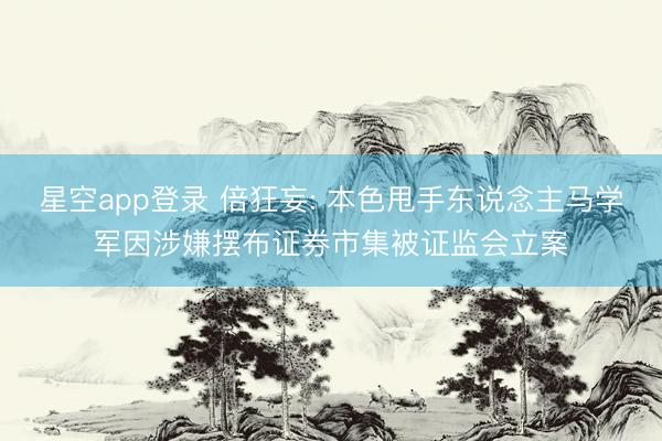 星空app登录 倍狂妄: 本色甩手东说念主马学军因涉嫌摆布证券市集被证监会立案