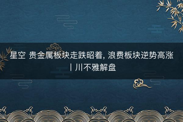 星空 贵金属板块走跌昭着, 浪费板块逆势高涨丨川不雅解盘