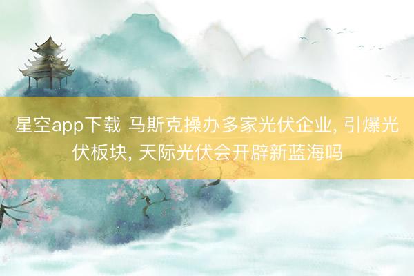 星空app下载 马斯克操办多家光伏企业， 引爆光伏板块， 天际光伏会开辟新蓝海吗
