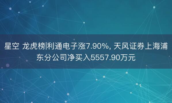 星空 龙虎榜|利通电子涨7.90%， 天风证券上海浦东分公司净买入5557.90万元