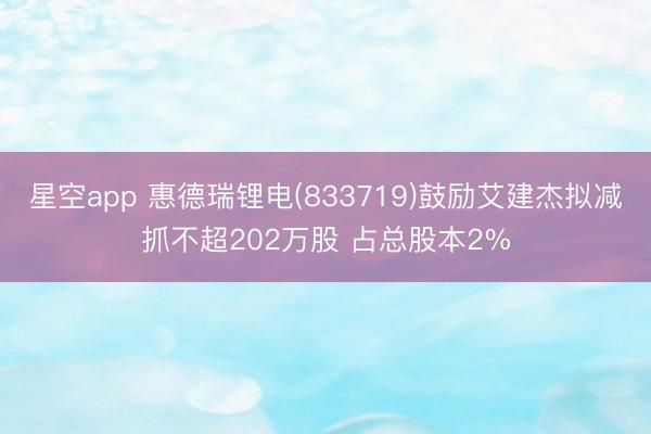 星空app 惠德瑞锂电(833719)鼓励艾建杰拟减抓不超202万股 占总股本2%