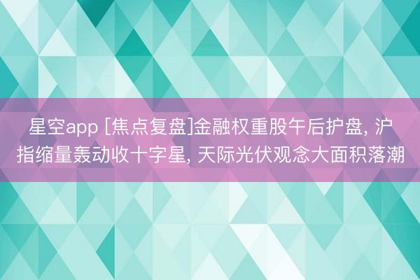 星空app [焦点复盘]金融权重股午后护盘， 沪指缩量轰动收十字星， 天际光伏观念大面积落潮