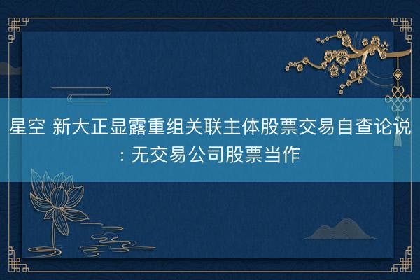 星空 新大正显露重组关联主体股票交易自查论说: 无交易公司股票当作
