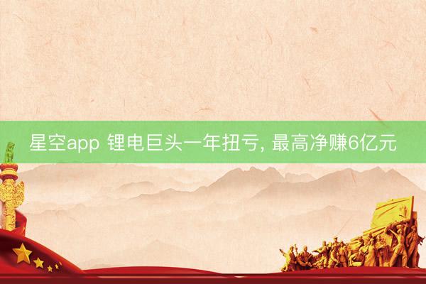 星空app 锂电巨头一年扭亏， 最高净赚6亿元
