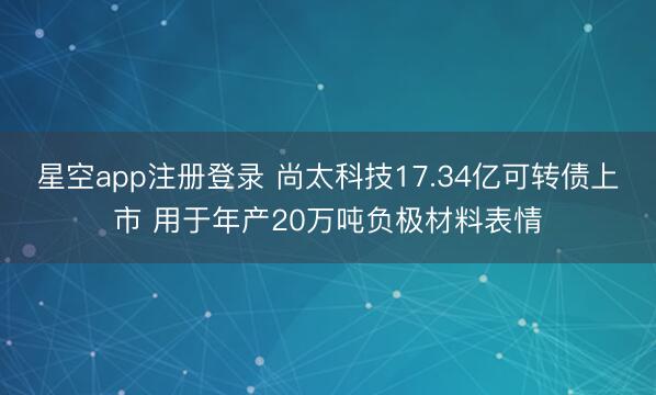 星空app注册登录 尚太科技17.34亿可转债上市 用于年产20万吨负极材料表情