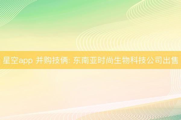 星空app 并购技俩: 东南亚时尚生物科技公司出售