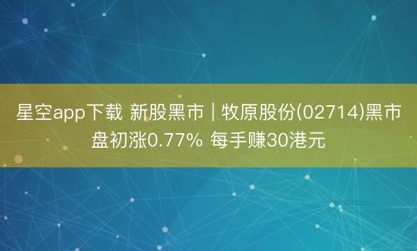 星空app下载 新股黑市 | 牧原股份(02714)黑市盘初涨0.77% 每手赚30港元