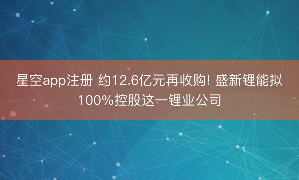 星空app注册 约12.6亿元再收购! 盛新锂能拟100%控股这一锂业公司