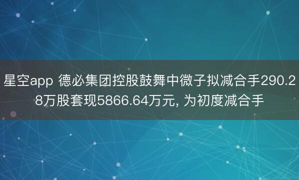 星空app 德必集团控股鼓舞中微子拟减合手290.28万股套现5866.64万元， 为初度减合手