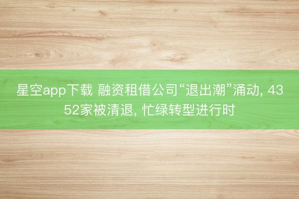 星空app下载 融资租借公司“退出潮”涌动， 4352家被清退， 忙绿转型进行时