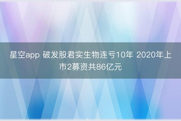 星空app 破发股君实生物连亏10年 2020年上市2募资共86亿元