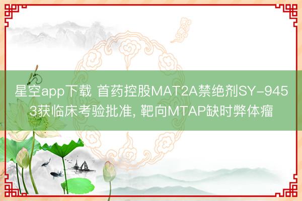 星空app下载 首药控股MAT2A禁绝剂SY-9453获临床考验批准, 靶向MTAP缺时弊体瘤