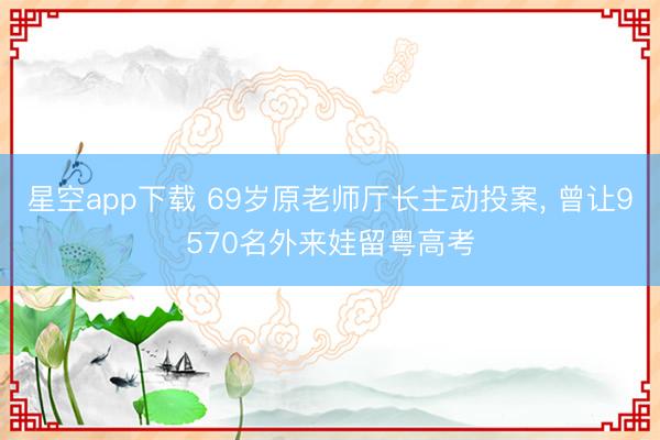 星空app下载 69岁原老师厅长主动投案, 曾让9570名外来娃留粤高考