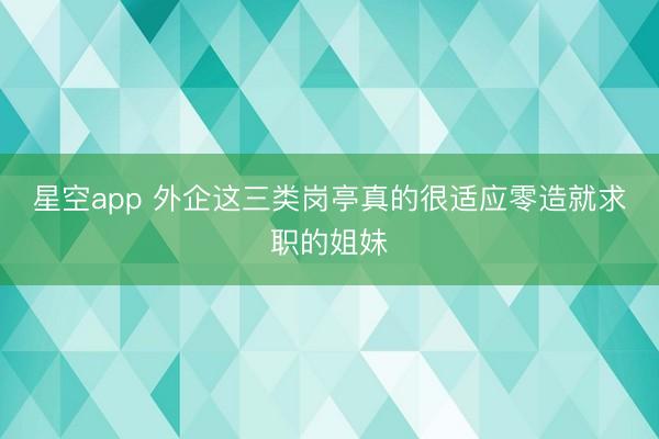 星空app 外企这三类岗亭真的很适应零造就求职的姐妹