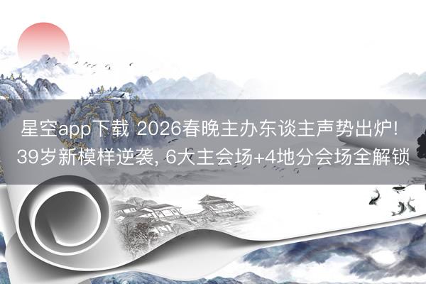 星空app下载 2026春晚主办东谈主声势出炉! 39岁新模样逆袭, 6大主会场+4地分会场全解锁