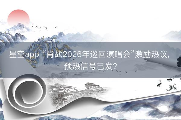 星空app “肖战2026年巡回演唱会”激励热议， 预热信号已发?
