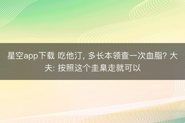 星空app下载 吃他汀， 多长本领查一次血脂? 大夫: 按照这个圭臬走就可以