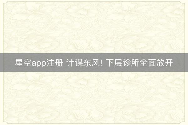 星空app注册 计谋东风! 下层诊所全面放开