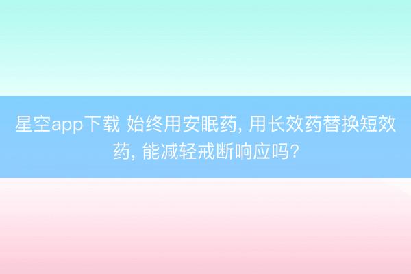 星空app下载 始终用安眠药， 用长效药替换短效药， 能减轻戒断响应吗?