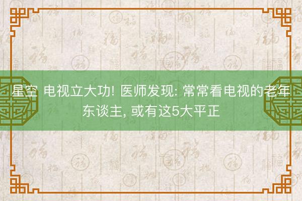 星空 电视立大功! 医师发现: 常常看电视的老年东谈主, 或有这5大平正