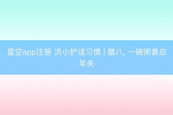 星空app注册 济小护话习惯 | 腊八， 一碗粥香启年关