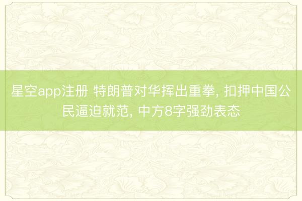 星空app注册 特朗普对华挥出重拳， 扣押中国公民逼迫就范， 中方8字强劲表态