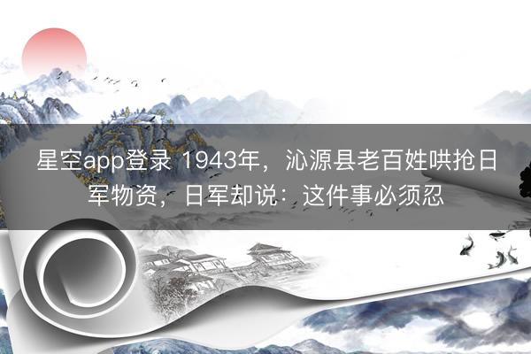 星空app登录 1943年,沁源县老百姓哄抢日军物资,日军却说:这件事必须忍