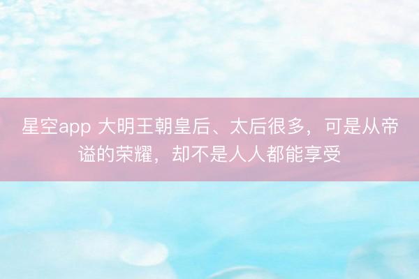 星空app 大明王朝皇后、太后很多，可是从帝谥的荣耀，却不是人人都能享受