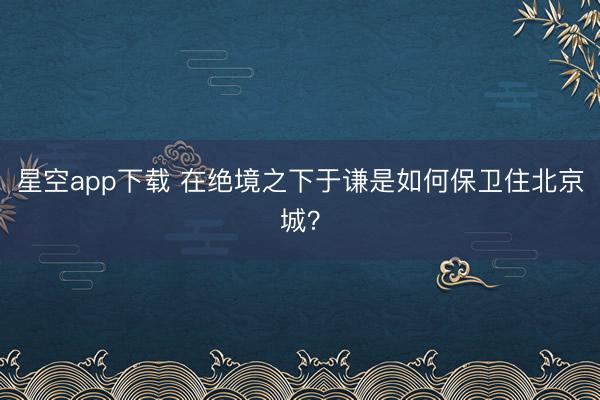 星空app下载 在绝境之下于谦是如何保卫住北京城？